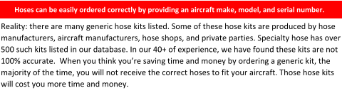 Hoses can be easily ordered correctly by providing an aircraft make, model, and serial number.    Reality: there are many generic hose kits listed. Some of these hose kits are produced by hose manufacturers, aircraft manufacturers, hose shops, and private parties. Specialty hose has over 500 such kits listed in our database. In our 40+ of experience, we have found these kits are not 100% accurate.  When you think you’re saving time and money by ordering a generic kit, the majority of the time, you will not receive the correct hoses to fit your aircraft. Those hose kits will cost you more time and money.