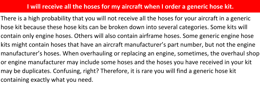 Hoses can be easily ordered correctly by providing an aircraft make, model, and serial number.    Reality: there are many generic hose kits listed. Some of these hose kits are produced by hose manufacturers, aircraft manufacturers, hose shops, and private parties. Specialty hose has over 500 such kits listed in our database. In our 40+ of experience, we have found these kits are not 100% accurate.  When you think you’re saving time and money by ordering a generic kit, the majority of the time, you will not receive the correct hoses to fit your aircraft. Those hose kits will cost you more time and money.      I will receive all the hoses for my aircraft when I order a generic hose kit.    There is a high probability that you will not receive all the hoses for your aircraft in a generic hose kit because these hose kits can be broken down into several categories. Some kits will contain only engine hoses. Others will also contain airframe hoses. Some generic engine hose kits might contain hoses that have an aircraft manufacturer’s part number, but not the engine manufacturer’s hoses. When overhauling or replacing an engine, sometimes, the overhaul shop or engine manufacturer may include some hoses and the hoses you have received in your kit may be duplicates. Confusing, right? Therefore, it is rare you will find a generic hose kit containing exactly what you need.